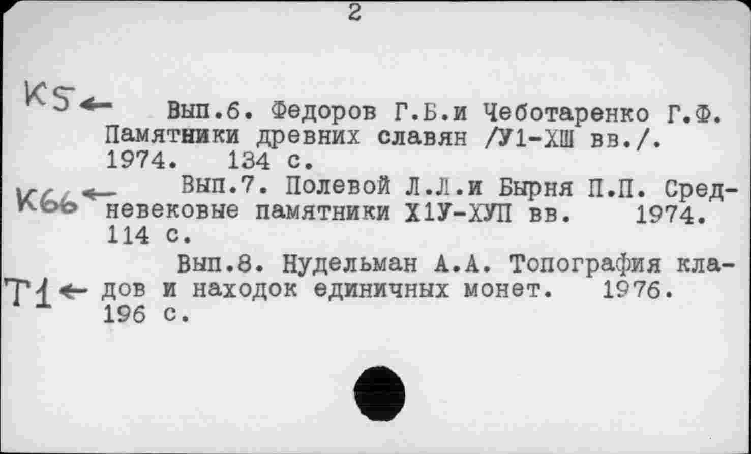 ﻿2
о вып.б. Федоров Г.Б.и Чеботаренко Г.Ф. Памятники древних славян /У1-ХШ вв./. 1974.	134 с.
Вып.7. Полевой Л.Л.и Бырня П.П. Сред-невековые памятники Х1У-ХУП вв. 1974. 114 с.
Вып.8. Нудельман А.А. Топография кла-74 дов и находок единичных монет. 1976.
196 с.